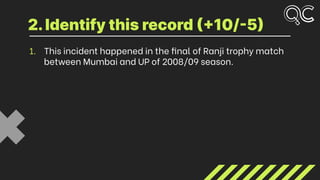 1. This incident happened in the final of Ranji trophy match
between Mumbai and UP of 2008/09 season.
2.Identify this record (+10/-5)
 
