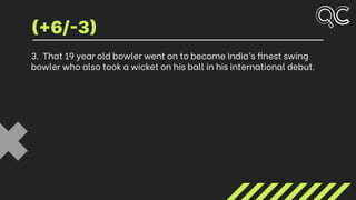 3. That 19 year old bowler went on to become India’s finest swing
bowler who also took a wicket on his ball in his international debut.
(+6/-3)
 