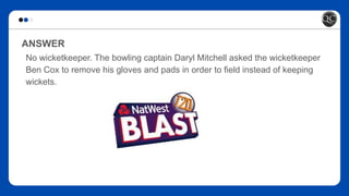 ANSWER
No wicketkeeper. The bowling captain Daryl Mitchell asked the wicketkeeper
Ben Cox to remove his gloves and pads in order to field instead of keeping
wickets.
 
