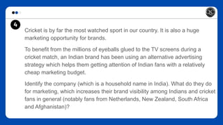 Cricket is by far the most watched sport in our country. It is also a huge
marketing opportunity for brands.
To benefit from the millions of eyeballs glued to the TV screens during a
cricket match, an Indian brand has been using an alternative advertising
strategy which helps them getting attention of Indian fans with a relatively
cheap marketing budget.
Identify the company (which is a household name in India). What do they do
for marketing, which increases their brand visibility among Indians and cricket
fans in general (notably fans from Netherlands, New Zealand, South Africa
and Afghanistan)?
4
 