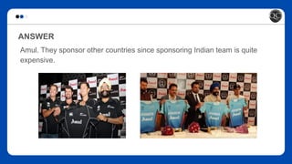 ANSWER
Amul. They sponsor other countries since sponsoring Indian team is quite
expensive.
 