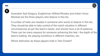 Australian Syd Gregory, Englishman Wilfred Rhodes and Indian Vinoo
Mankad are the three players who feature in this list.
A number of traits are needed in someone who wants to feature in this list.
They should be able to take control of the match situation in different
circumstances as per the team's needs, and should have a lot of patience.
There can be many reasons for someone achieving this feat - the depth of the
team's batting, the playing conditions in different matches, etc.
Which distinction do these players hold in Test Cricket?
5
 