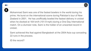 Mohammad Sami was one of the fastest bowlers in the world during his
prime. He burst on the international scene during Pakistan’s tour of New
Zealand in 2001. He has unofficially bowled the fastest delivery in cricket
when he clocked at 164 km/h (101.9 mph) during a One Day International
match. On a clumsier note, Sami is the holder of an unwanted record in
cricket.
Sami achieved this feat against Bangladesh at the 2004 Asia cup conceding
22 runs in the process.
ID the record?
6
 