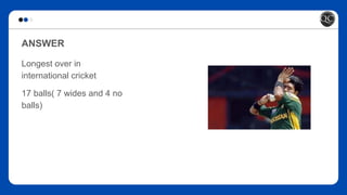 ANSWER
Longest over in
international cricket
17 balls( 7 wides and 4 no
balls)
 