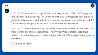 In 2019, ICC objected to a symbol under its regulations "The ICC equipment
and clothing regulations do not permit the display of messages that relate to
political, religious or racial activities or causes during an international match."
Consequently, the party objected to had to remove the symbol.
In 2020, ICC was called out for hypocrisy when it allowed a certain nation X to
wear a symbol during a test series. The symbol was a protest against a
certain event that happened in the neighbourhood of X and gained popularity
worldwide.
ID the two symbols.
7
 