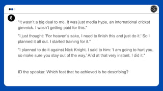 "It wasn’t a big deal to me. It was just media hype, an international cricket
gimmick. I wasn’t getting paid for this."
"I just thought: 'For heaven’s sake, I need to finish this and just do it.' So I
planned it all out. I started training for it."
"I planned to do it against Nick Knight. I said to him: ‘I am going to hurt you,
so make sure you stay out of the way.’ And at that very instant, I did it."
ID the speaker. Which feat that he achieved is he describing?
8
 
