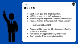 ● Each team gets one direct question.
● +10/-5 on pounce, +10/0 on bounce.
● Pounce to your respective panelists in Whatsapp.
● Pounce format: @Your panelist <Your answer>
Example: @Kapil SRH
● Pounce will be open for 30-45 seconds after the
question is read out.
● Part points are applicable only for bounce.
● Don’t google. Third umpire is watching:)
 