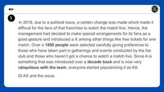 In 2018, due to a political issue, a certain change was made which made it
difficult for the fans of that franchise to watch the match live. Hence, the
management had decided to make special arrangements for its fans as a
good gesture and introduced a X among other things like free tickets for one
match. Over a 1000 people were selected carefully giving preference to
those who have taken part in gatherings and events conducted by the fan
club and those who haven’t got a chance to watch a match live. Since A is
something that was introduced over a decade back and is now very
ubiquitous with the team, everyone started popularising it as AX.
ID AX and the issue.
1
 
