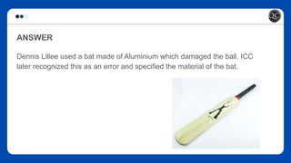 ANSWER
Dennis Lillee used a bat made of Aluminium which damaged the ball. ICC
later recognized this as an error and specified the material of the bat.
 