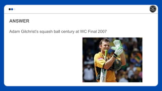 ANSWER
Adam Gilchrist’s squash ball century at WC Final 2007
 