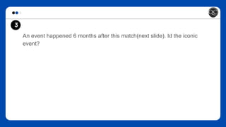 An event happened 6 months after this match(next slide). Id the iconic
event?
3
 