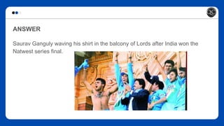 ANSWER
Saurav Ganguly waving his shirt in the balcony of Lords after India won the
Natwest series final.
 