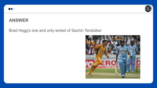ANSWER
Brad Hogg’s one and only wicket of Sachin Tendulkar
 