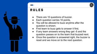 ● There are 10 questions of buzzer.
● Each question carries 10 points.
● You will be allowed to buzz anytime after the
question is shown.
● First team to buzz gets to answer it first.
● If any team answers wrong they get -5 and the
question passes on to the team that buzzed next.
● Once the question is answered right, the buzzer is
reset and we move on to the next question.
 