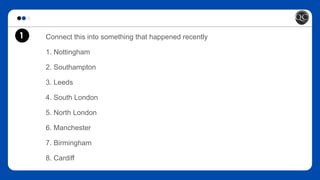 Connect this into something that happened recently
1. Nottingham
2. Southampton
3. Leeds
4. South London
5. North London
6. Manchester
7. Birmingham
8. Cardiff
1
 