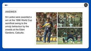 ANSWER
Sri Lanka were awarded a
win at the 1996 World Cup
semifinal owing to the
unruly behaviour by the
crowds at the Eden
Gardens, Calcutta.
 