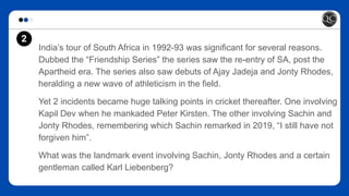 India’s tour of South Africa in 1992-93 was significant for several reasons.
Dubbed the “Friendship Series” the series saw the re-entry of SA, post the
Apartheid era. The series also saw debuts of Ajay Jadeja and Jonty Rhodes,
heralding a new wave of athleticism in the field.
Yet 2 incidents became huge talking points in cricket thereafter. One involving
Kapil Dev when he mankaded Peter Kirsten. The other involving Sachin and
Jonty Rhodes, remembering which Sachin remarked in 2019, “I still have not
forgiven him”.
What was the landmark event involving Sachin, Jonty Rhodes and a certain
gentleman called Karl Liebenberg?
2
 