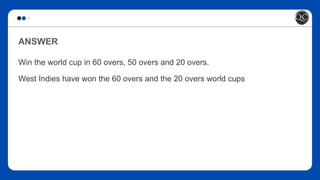 ANSWER
Win the world cup in 60 overs, 50 overs and 20 overs.
West Indies have won the 60 overs and the 20 overs world cups
 