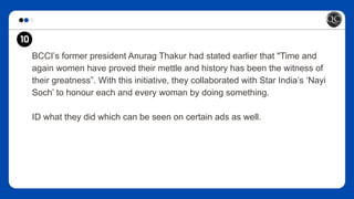 BCCI’s former president Anurag Thakur had stated earlier that "Time and
again women have proved their mettle and history has been the witness of
their greatness”. With this initiative, they collaborated with Star India’s ‘Nayi
Soch’ to honour each and every woman by doing something.
ID what they did which can be seen on certain ads as well.
10
 