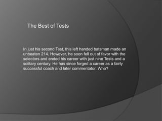 The Best of Tests
In just his second Test, this left handed batsman made an
unbeaten 214. However, he soon fell out of favor with the
selectors and ended his career with just nine Tests and a
solitary century. He has since forged a career as a fairly
successful coach and later commentator. Who?
 