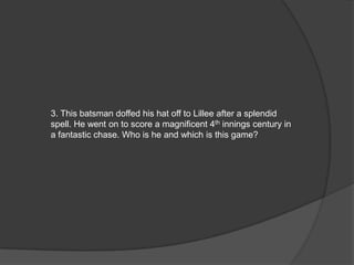 3. This batsman doffed his hat off to Lillee after a splendid
spell. He went on to score a magnificent 4th innings century in
a fantastic chase. Who is he and which is this game?
 