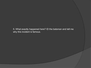 5. What exactly happened here? ID the batsman and tell me
why this incident is famous.
 