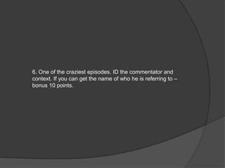6. One of the craziest episodes. ID the commentator and
context. If you can get the name of who he is referring to –
bonus 10 points.
 