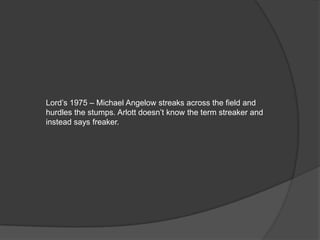 Lord’s 1975 – Michael Angelow streaks across the field and
hurdles the stumps. Arlott doesn’t know the term streaker and
instead says freaker.
 