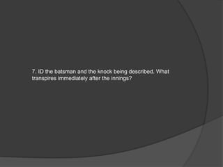 7. ID the batsman and the knock being described. What
transpires immediately after the innings?
 