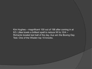 Kim Hughes – magnificent 100 out of 198 after coming in at
8/3. Lillee bowls a brilliant spell to reduce WI to 10/4 –
Richards bowled last ball of the day. Aus win the Boxing Day
Test. One of the Wisden top 10 knocks.
 