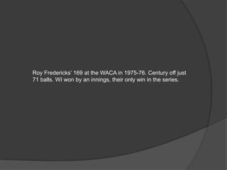 Roy Fredericks’ 169 at the WACA in 1975-76. Century off just
71 balls. WI won by an innings, their only win in the series.
 