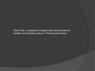 Gary Pratt, a substitute. England kept giving breaks to
bowlers and bringing subs on. Ponting was furious.
 
