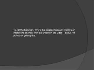 10. ID the batsman. Why’s the episode famous? There’s an
interesting connect with the umpire in the video – bonus 10
points for getting that.
 