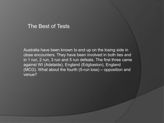 The Best of Tests
Australia have been known to end up on the losing side in
close encounters. They have been involved in both ties and
in 1 run, 2 run, 3 run and 5 run defeats. The first three came
against WI (Adelaide), England (Edgbaston), England
(MCG). What about the fourth (5-run loss) – opposition and
venue?
 