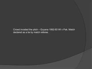 Crowd invaded the pitch – Guyana 1992-93 WI v Pak. Match
declared as a tie by match referee.
 