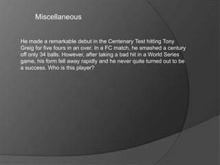 Miscellaneous
He made a remarkable debut in the Centenary Test hitting Tony
Greig for five fours in an over. In a FC match, he smashed a century
off only 34 balls. However, after taking a bad hit in a World Series
game, his form fell away rapidly and he never quite turned out to be
a success. Who is this player?
 