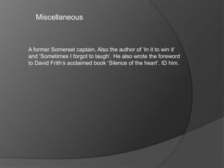Miscellaneous
A former Somerset captain. Also the author of ‘In it to win it’
and ‘Sometimes I forgot to laugh’. He also wrote the foreword
to David Frith’s acclaimed book ‘Silence of the heart’. ID him.
 