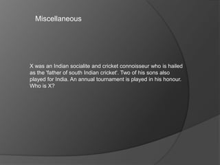 Miscellaneous
X was an Indian socialite and cricket connoisseur who is hailed
as the 'father of south Indian cricket'. Two of his sons also
played for India. An annual tournament is played in his honour.
Who is X?
 
