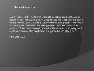 Miscellaneous
Marsh to Inverarity - hello, this fellow (X) is not as good as they're all
saying he is. That evening when Lillee bowled the last ball of the day, X
simply walked down the wicket, drove the ball back past him to the sight
screen for four, and without breaking stride continued towards the
pavilion: 325 not out. Inverarity turned to Marsh, with remarkably quick
recall, and commented cryptically: "I suppose he can play a bit.“
Now who is X?
 