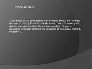 Miscellaneous
X was hailed as the 'greatest batsman' by Garry Sobers and 'the best
batsman around' by Frank Worrell. He was accused of murdering his
wife but was later acquitted. He went on to settle in Singapore
(captained Singapore and Malaysia in addition to his national team). ID
the player X.
 