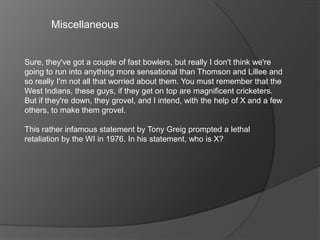 Miscellaneous
Sure, they've got a couple of fast bowlers, but really I don't think we're
going to run into anything more sensational than Thomson and Lillee and
so really I'm not all that worried about them. You must remember that the
West Indians, these guys, if they get on top are magnificent cricketers.
But if they're down, they grovel, and I intend, with the help of X and a few
others, to make them grovel.
This rather infamous statement by Tony Greig prompted a lethal
retaliation by the WI in 1976. In his statement, who is X?
 