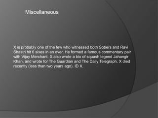 Miscellaneous
X is probably one of the few who witnessed both Sobers and Ravi
Shastri hit 6 sixes in an over. He formed a famous commentary pair
with Vijay Merchant. X also wrote a bio of squash legend Jahangir
Khan, and wrote for The Guardian and The Daily Telegraph. X died
recently (less than two years ago). ID X.
 