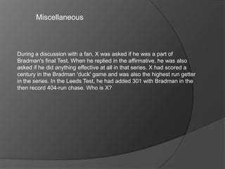 Miscellaneous
During a discussion with a fan, X was asked if he was a part of
Bradman's final Test. When he replied in the affirmative, he was also
asked if he did anything effective at all in that series. X had scored a
century in the Bradman 'duck' game and was also the highest run getter
in the series. In the Leeds Test, he had added 301 with Bradman in the
then record 404-run chase. Who is X?
 