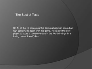 The Best of Tests
On 14 of the 16 occasions this dashing batsman scored an
ODI century, his team won the game. He is also the only
player to score a double century in the fourth innings in a
losing cause. Identify him.
 