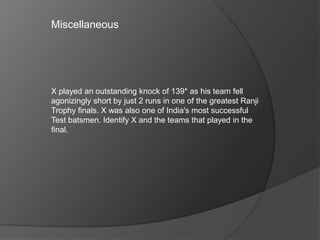 X played an outstanding knock of 139* as his team fell
agonizingly short by just 2 runs in one of the greatest Ranji
Trophy finals. X was also one of India's most successful
Test batsmen. Identify X and the teams that played in the
final.
Miscellaneous
 