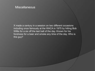 X made a century in a session on two different occasions
including once famously at the WACA in 1975 by hitting Bob
WIllis for a six off the last ball of the day. Known for his
fondness for a beer and smoke any time of the day. Who is
this guy?
Miscellaneous
 