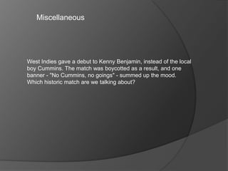Miscellaneous
West Indies gave a debut to Kenny Benjamin, instead of the local
boy Cummins. The match was boycotted as a result, and one
banner - "No Cummins, no goings" - summed up the mood.
Which historic match are we talking about?
 
