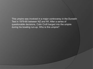 This umpire was involved in a major controversy in the Dunedin
Test in 1979-80 between NZ and WI. After a series of
questionable decisions, Colin Croft barged into the umpire
during his bowling run-up. Who is this umpire?
 