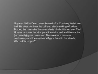 Guyana 1991– Dean Jones bowled off a Courtney Walsh no-
ball. He does not hear the call and starts walking off. Allan
Border, the non strike batsman alerts him but its too late. Carl
Hooper removes the stumps at the strike end and the umpire
(incorrectly) gives Jones out. This creates a massive
controversy and the umpire’s effigy is burnt in the stands.
Who is this umpire?
 