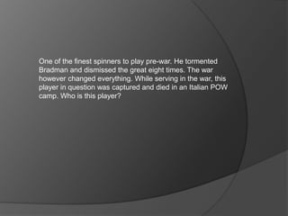 One of the finest spinners to play pre-war. He tormented
Bradman and dismissed the great eight times. The war
however changed everything. While serving in the war, this
player in question was captured and died in an Italian POW
camp. Who is this player?
 